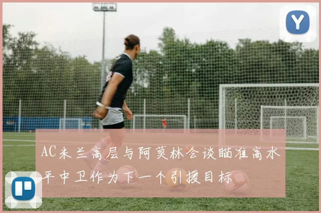 AC米兰高层与阿莫林会谈瞄准高水平中卫作为下一个引援目标