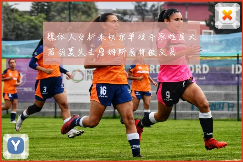 媒体人分析米切尔单核夺冠难度大若明夏失去詹姆斯或将被交易