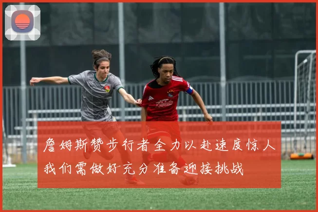 詹姆斯赞步行者全力以赴速度惊人我们需做好充分准备迎接挑战