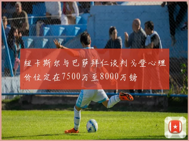 纽卡斯尔与巴萨拜仁谈判戈登心理价位定在7500万至8000万镑