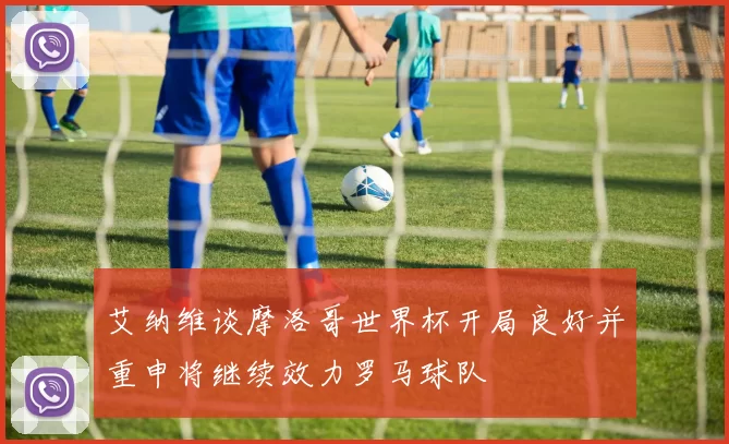 艾纳维谈摩洛哥世界杯开局良好并重申将继续效力罗马球队