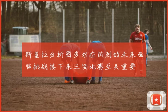 斯基拉分析图多尔在热刺的未来面临挑战接下来三场比赛至关重要