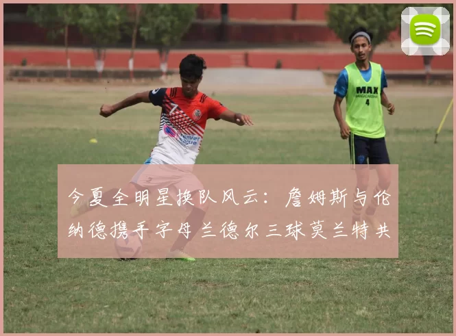 今夏全明星换队风云：詹姆斯与伦纳德携手字母兰德尔三球莫兰特共创辉煌