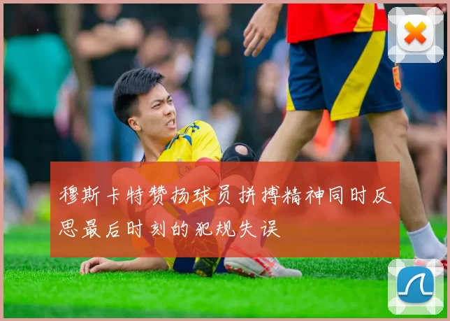 穆斯卡特赞扬球员拼搏精神同时反思最后时刻的犯规失误