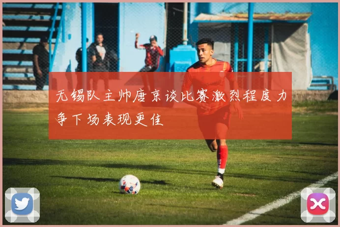 无锡队主帅唐京谈比赛激烈程度力争下场表现更佳