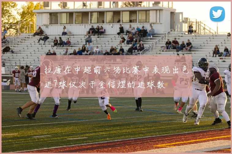 拉唐在中超前六场比赛中表现出色进7球仅次于金信煜的进球数