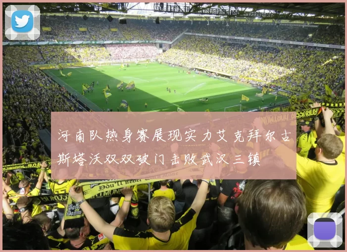 河南队热身赛展现实力艾克拜尔古斯塔沃双双破门击败武汉三镇