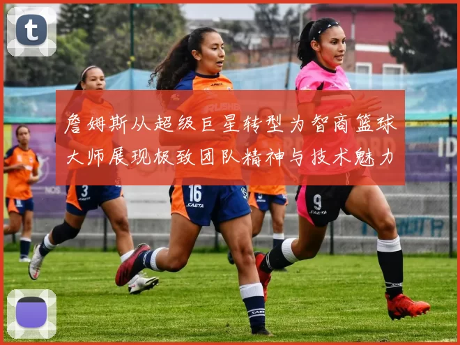 詹姆斯从超级巨星转型为智商篮球大师展现极致团队精神与技术魅力
