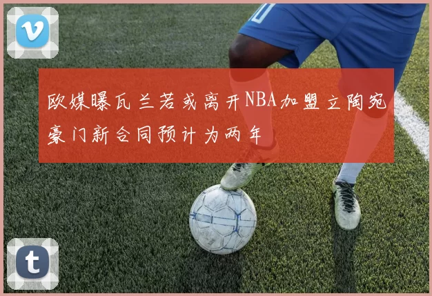 欧媒曝瓦兰若或离开NBA加盟立陶宛豪门新合同预计为两年