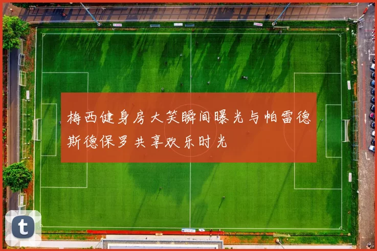 梅西健身房大笑瞬间曝光与帕雷德斯德保罗共享欢乐时光