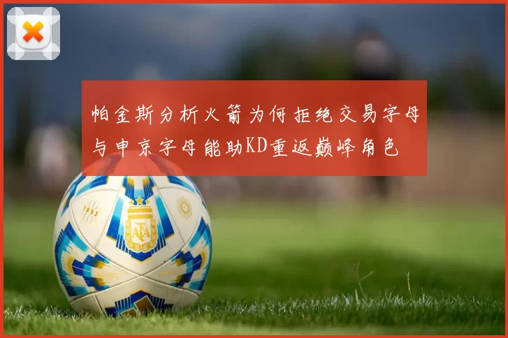 帕金斯分析火箭为何拒绝交易字母与申京字母能助KD重返巅峰角色