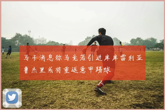 马卡消息称马竞若引进库库雷利亚鲁杰里或将重返意甲踢球