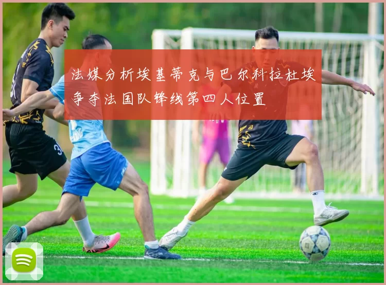 法媒分析埃基蒂克与巴尔科拉杜埃争夺法国队锋线第四人位置