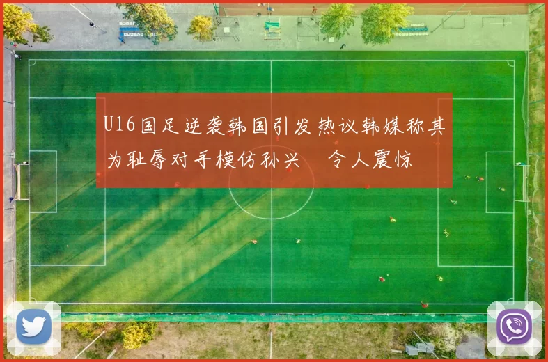 U16国足逆袭韩国引发热议韩媒称其为耻辱对手模仿孙兴慜令人震惊