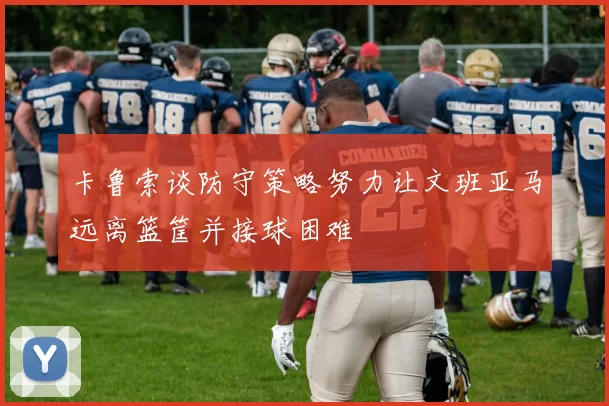 卡鲁索谈防守策略努力让文班亚马远离篮筐并接球困难