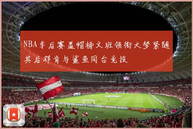 NBA季后赛盖帽榜文班领衔大梦紧随其后邓肯与鲨鱼同台竞技