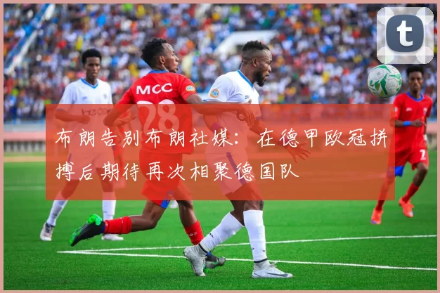 布朗告别布朗社媒：在德甲欧冠拼搏后期待再次相聚德国队