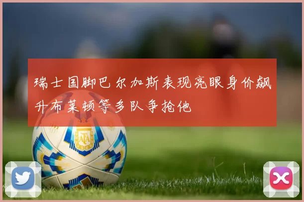 瑞士国脚巴尔加斯表现亮眼身价飙升布莱顿等多队争抢他